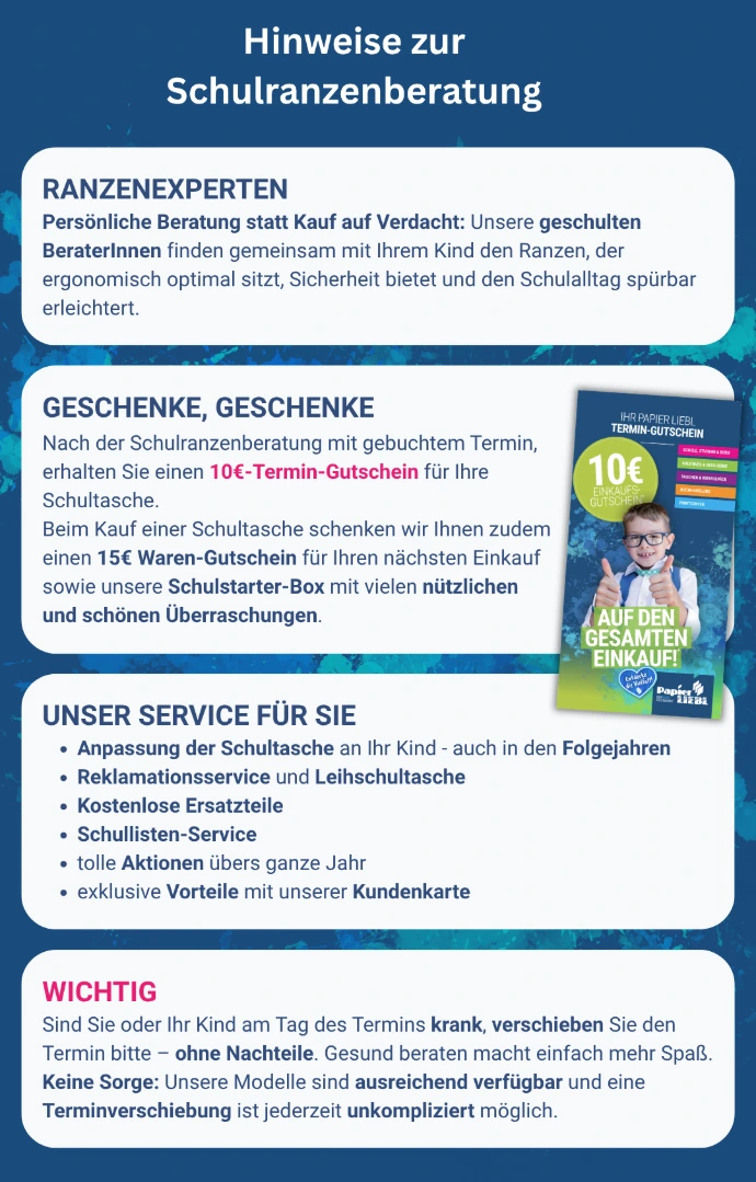 Hinweise zur Schulranzenberatung im LIEBL Fachmarkt. Persönliche Beratung statt Kauf auf Verdacht: Geschulte BeraterInnen finden gemeinsam mit Ihrem Kind den ergonomisch optimalen, sicheren Schulranzen. Nach der Beratung mit gebuchtem Termin erhalten Sie einen 10-Euro-Gutschein, beim Kauf einer Schultasche zusätzlich einen 15-Euro-Waren-Gutschein und eine Schulstarter-Box. Unser Service: Anpassung der Schultasche auch in den Folgejahren, Reklamationsservice und Leihschultasche, kostenlose Ersatzteile, Schullisten-Service, Aktionen das ganze Jahr und exklusive Vorteile mit der Kundenkarte. Wichtig: Sind Sie oder Ihr Kind am Termintag krank, verschieben Sie den Termin bitte ohne Nachteile - die Modelle sind ausreichend verfuegbar und eine Verschiebung ist jederzeit unkompliziert moeglich.